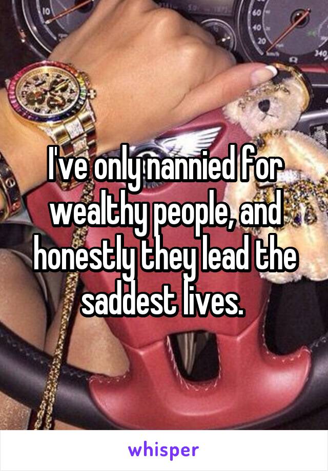 I've only nannied for wealthy people, and honestly they lead the saddest lives. 
