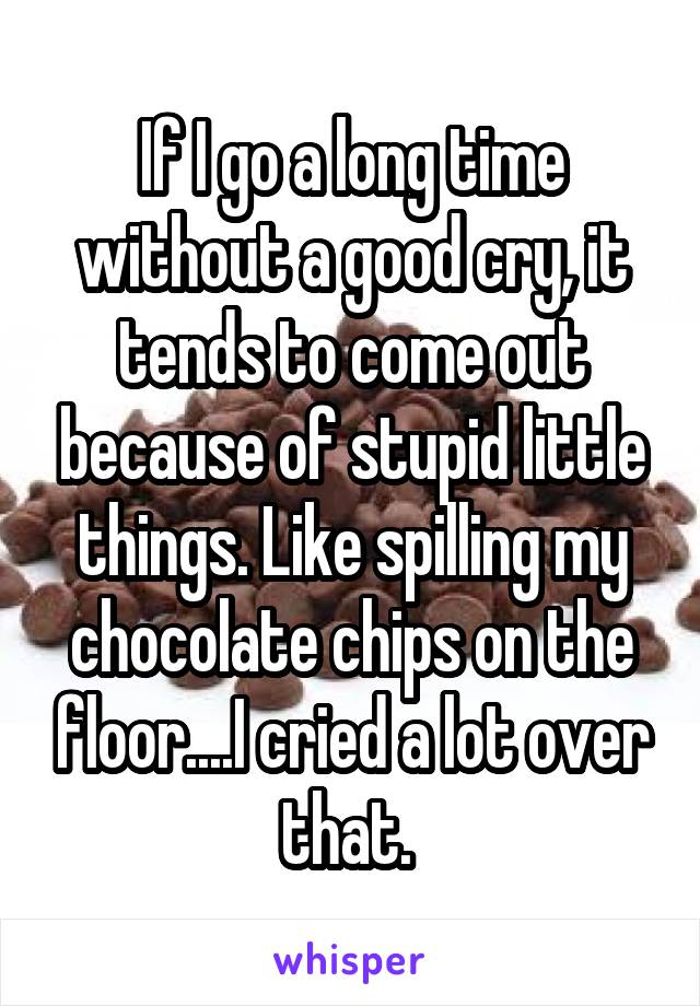 If I go a long time without a good cry, it tends to come out because of stupid little things. Like spilling my chocolate chips on the floor....I cried a lot over that. 