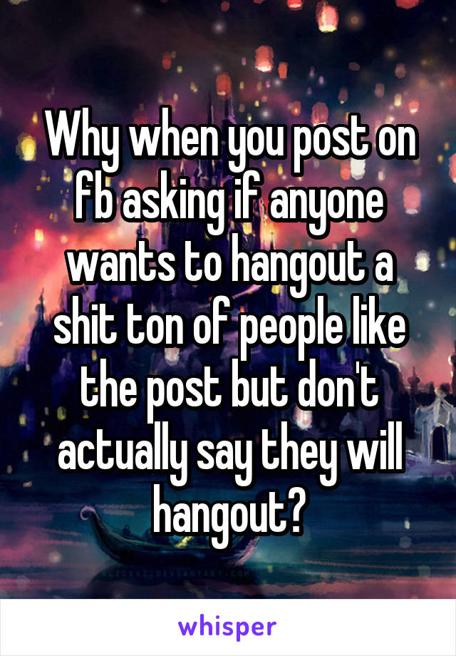 Why when you post on fb asking if anyone wants to hangout a shit ton of people like the post but don't actually say they will hangout?