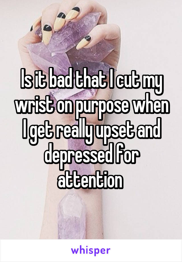 Is it bad that I cut my wrist on purpose when I get really upset and depressed for attention 