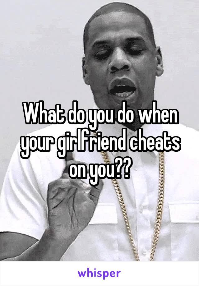 What do you do when your girlfriend cheats on you??