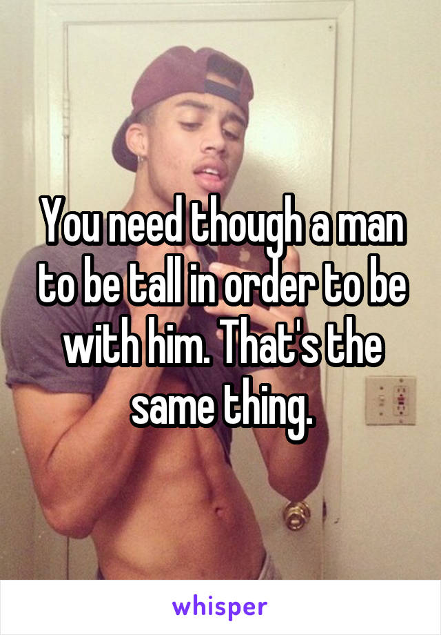 You need though a man to be tall in order to be with him. That's the same thing.