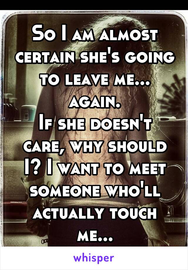 So I am almost certain she's going to leave me... again.
If she doesn't care, why should I? I want to meet someone who'll actually touch me...