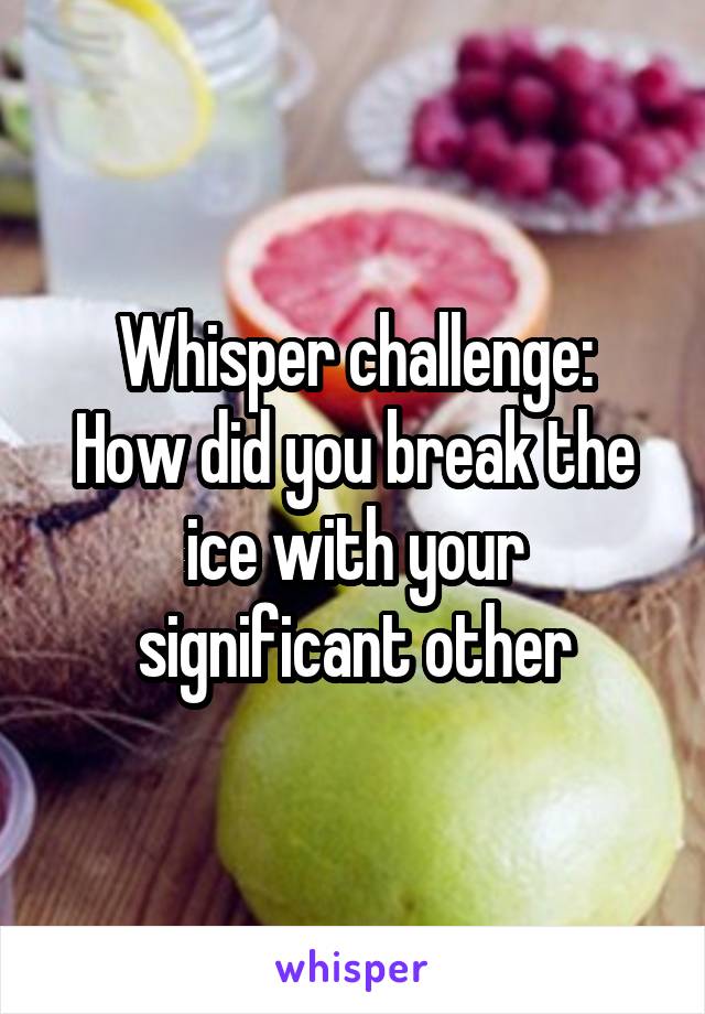 Whisper challenge:
How did you break the ice with your significant other