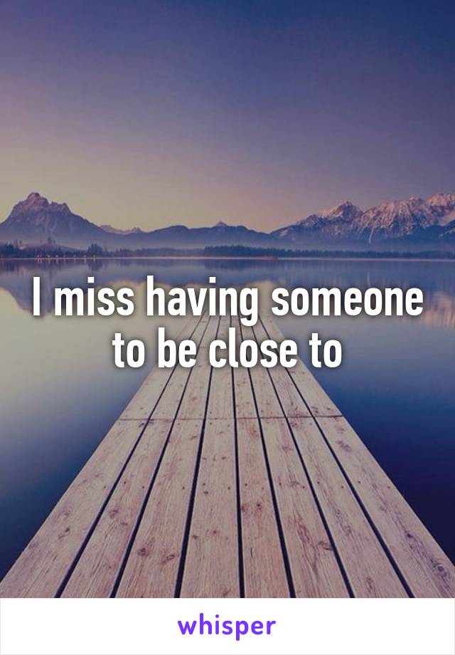 I miss having someone to be close to