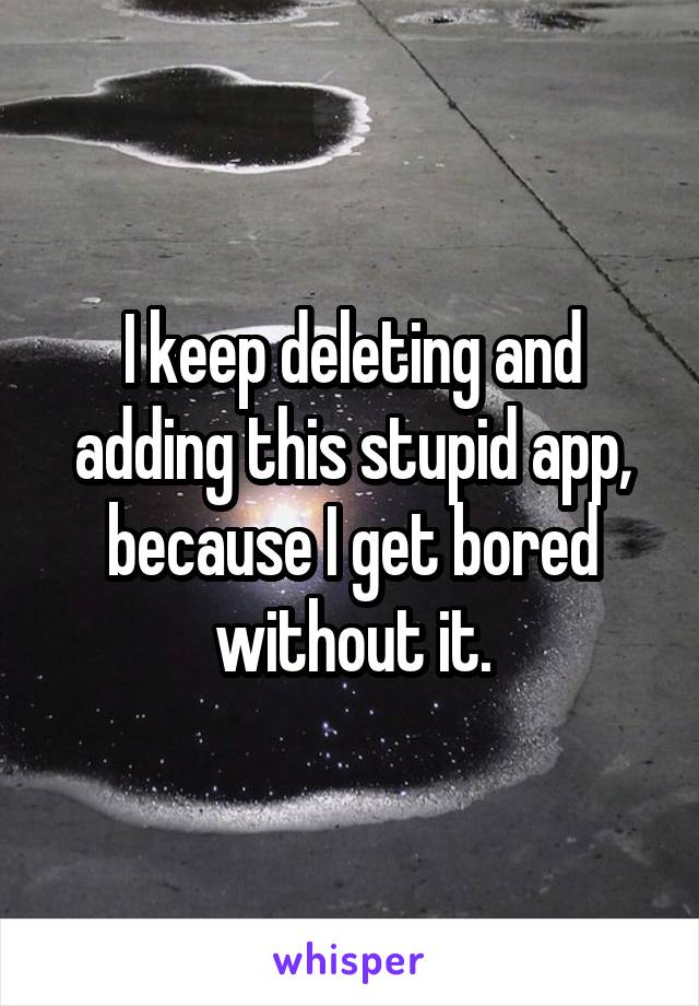 I keep deleting and adding this stupid app, because I get bored without it.