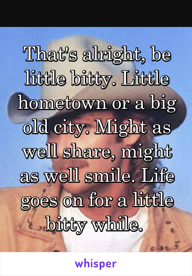 That's alright, be little bitty. Little hometown or a big old city. Might as well share, might as well smile. Life goes on for a little bitty while. 