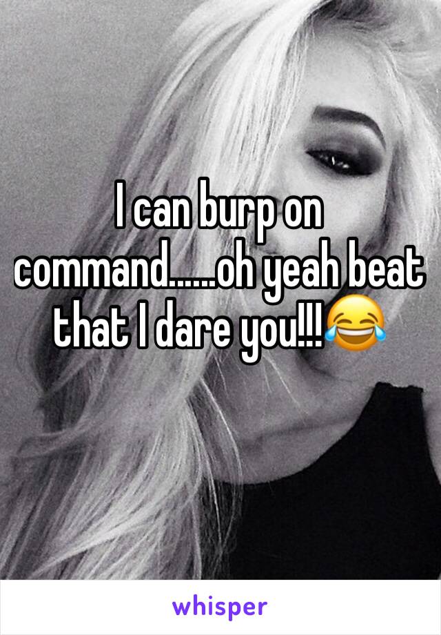 I can burp on command......oh yeah beat that I dare you!!!😂
