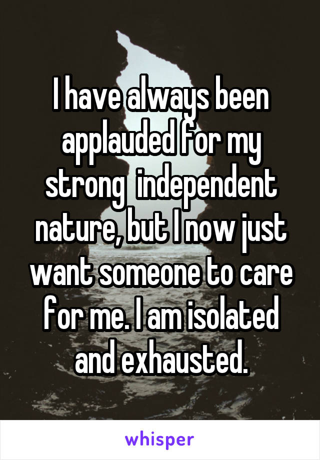 I have always been applauded for my strong  independent nature, but I now just want someone to care for me. I am isolated and exhausted.