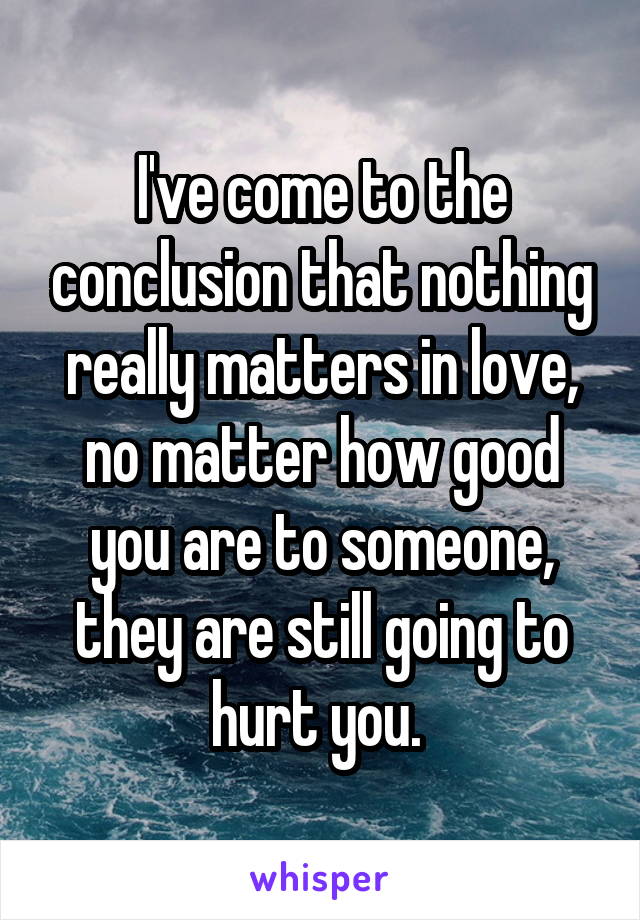 I've come to the conclusion that nothing really matters in love, no matter how good you are to someone, they are still going to hurt you. 
