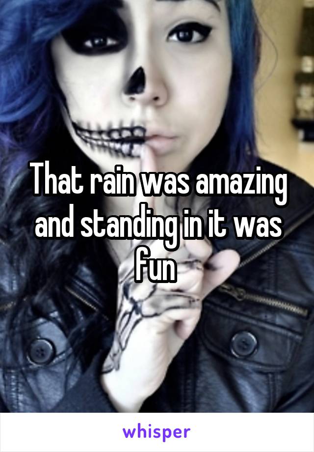 That rain was amazing and standing in it was fun 