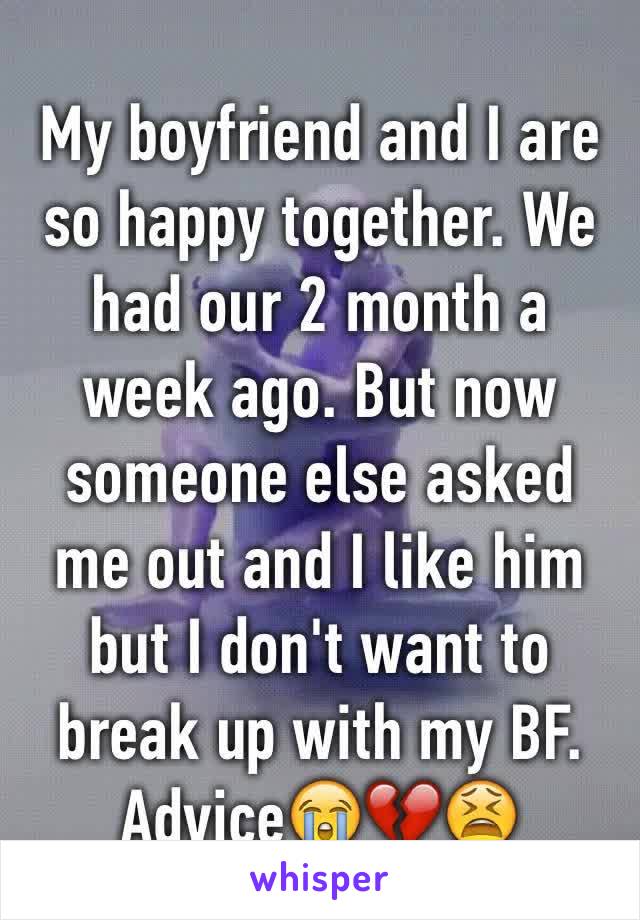 My boyfriend and I are so happy together. We had our 2 month a week ago. But now someone else asked me out and I like him but I don't want to break up with my BF. Advice😭💔😫