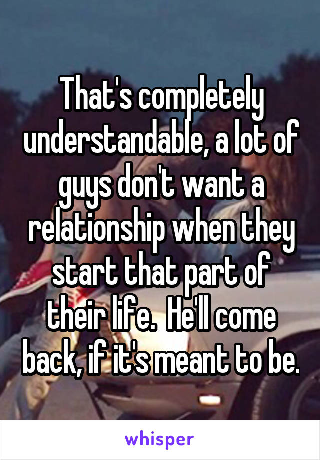 That's completely understandable, a lot of guys don't want a relationship when they start that part of their life.  He'll come back, if it's meant to be.