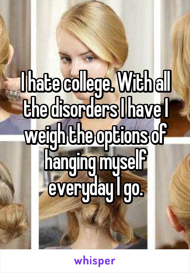 I hate college. With all the disorders I have I weigh the options of hanging myself everyday I go.