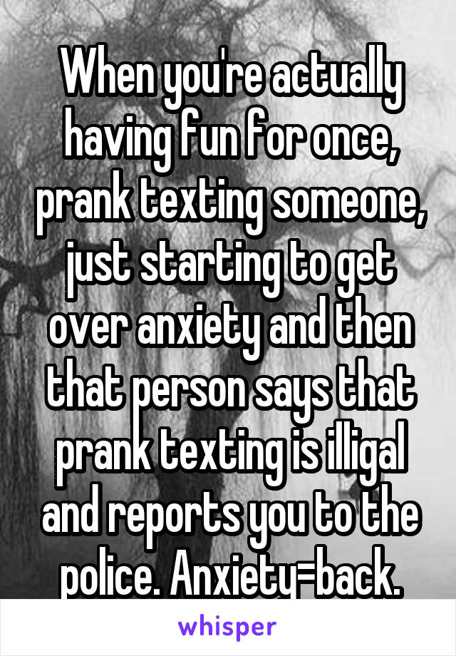 When you're actually having fun for once, prank texting someone, just starting to get over anxiety and then that person says that prank texting is illigal and reports you to the police. Anxiety=back.