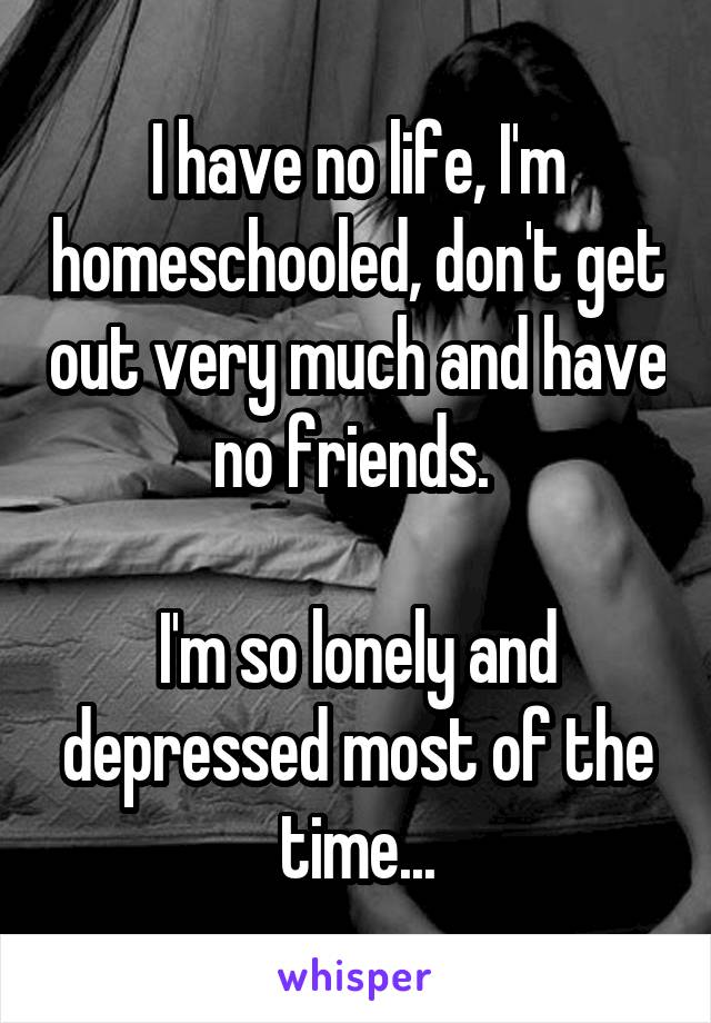 I have no life, I'm homeschooled, don't get out very much and have no friends. 

I'm so lonely and depressed most of the time...