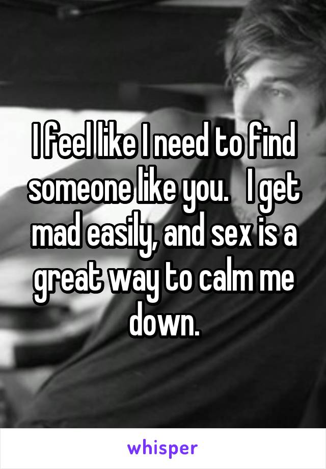 I feel like I need to find someone like you.   I get mad easily, and sex is a great way to calm me down.