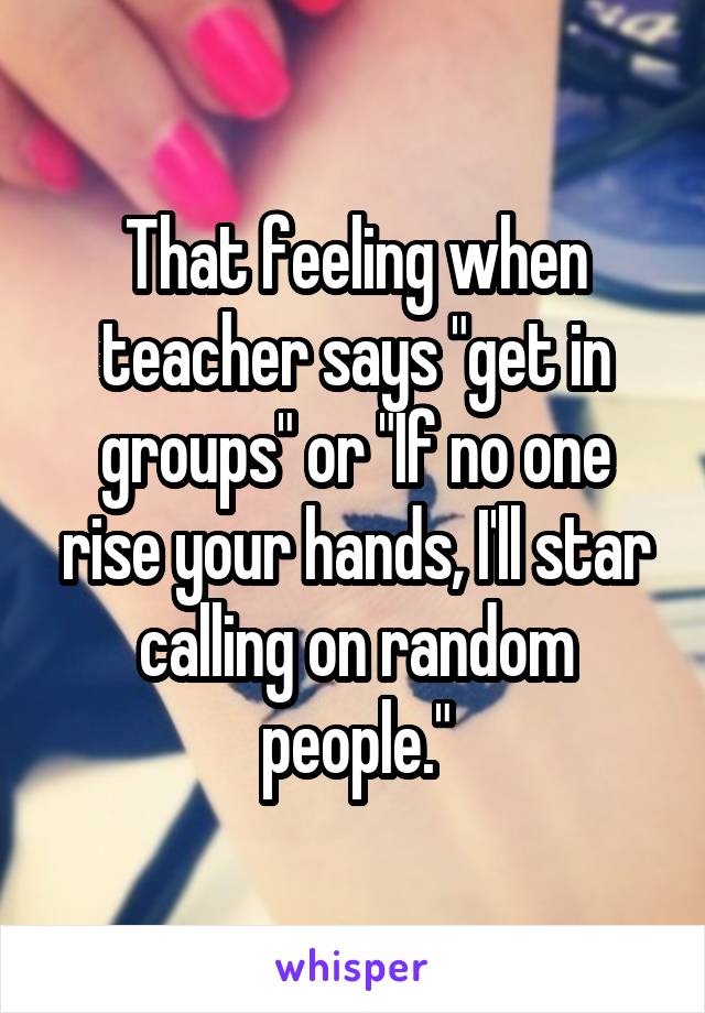 That feeling when teacher says "get in groups" or "If no one rise your hands, I'll star calling on random people."