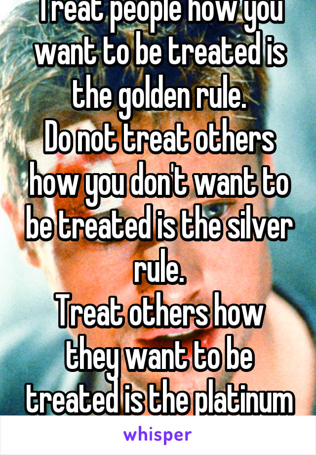 Treat people how you want to be treated is the golden rule.
Do not treat others how you don't want to be treated is the silver rule.
Treat others how they want to be treated is the platinum rule.