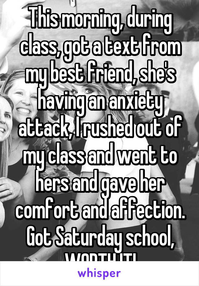 This morning, during class, got a text from my best friend, she's having an anxiety attack, I rushed out of my class and went to hers and gave her comfort and affection. Got Saturday school, WORTH IT!