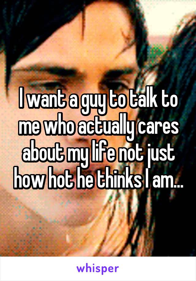 I want a guy to talk to me who actually cares about my life not just how hot he thinks I am...