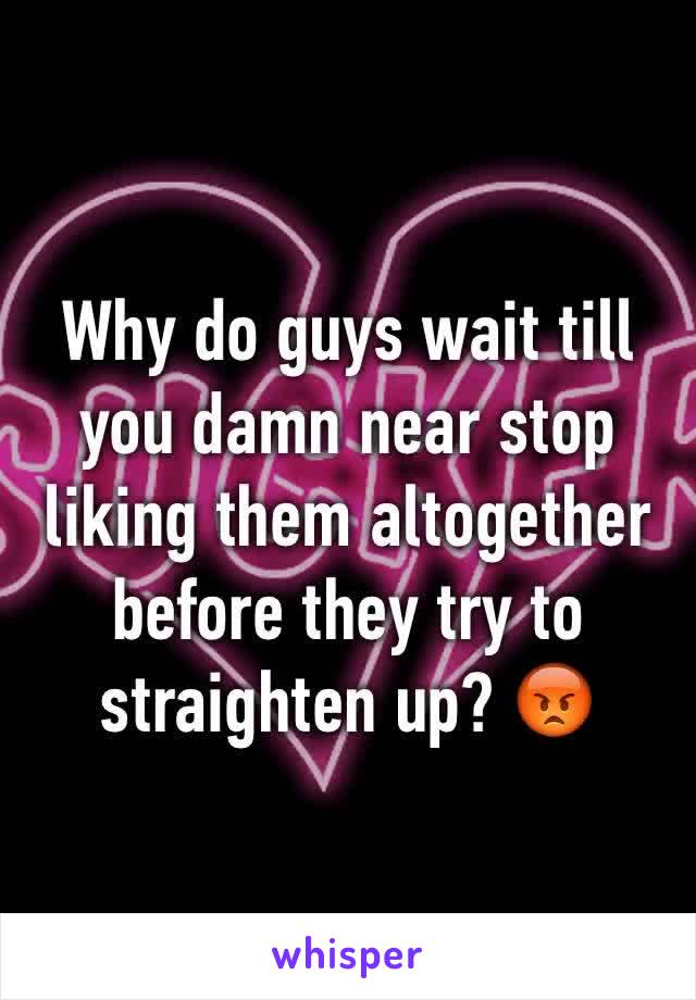 Why do guys wait till you damn near stop liking them altogether before they try to straighten up? 😡