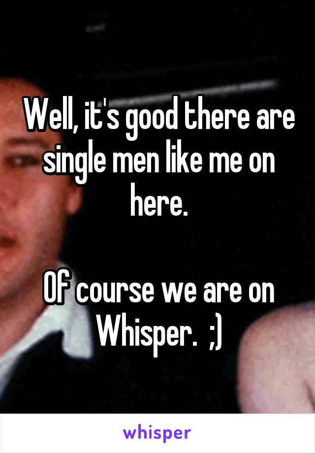 Well, it's good there are single men like me on here.

Of course we are on Whisper.  ;)