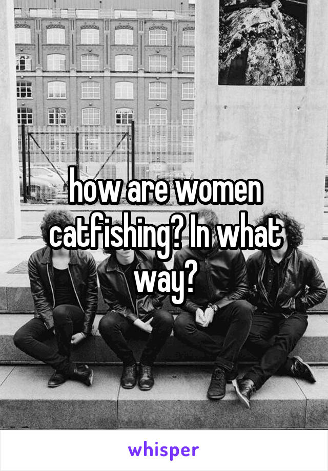 how are women catfishing? In what way?
