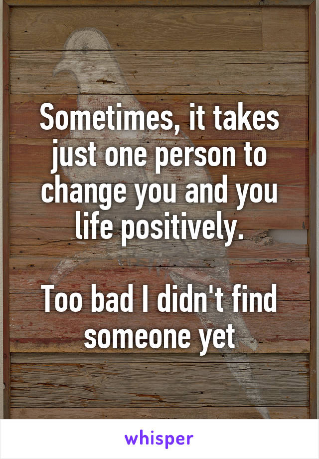 Sometimes, it takes just one person to change you and you life positively.

Too bad I didn't find someone yet