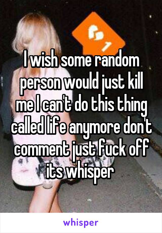 I wish some random person would just kill me I can't do this thing called life anymore don't comment just fuck off its whisper 
