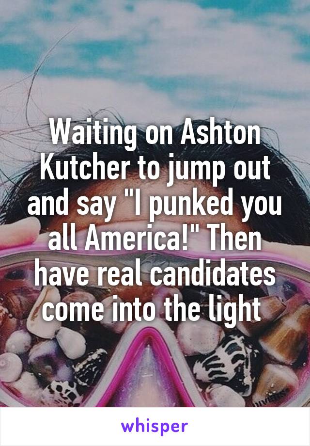 Waiting on Ashton Kutcher to jump out and say "I punked you all America!" Then have real candidates come into the light 