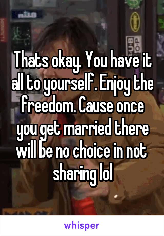 Thats okay. You have it all to yourself. Enjoy the freedom. Cause once you get married there will be no choice in not  sharing lol