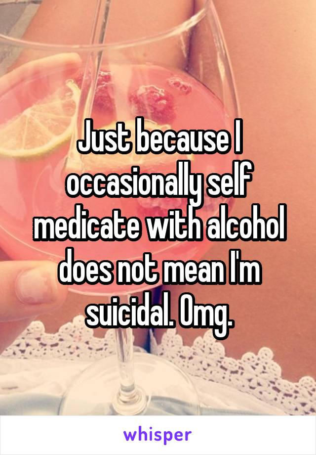 Just because I occasionally self medicate with alcohol does not mean I'm suicidal. Omg.