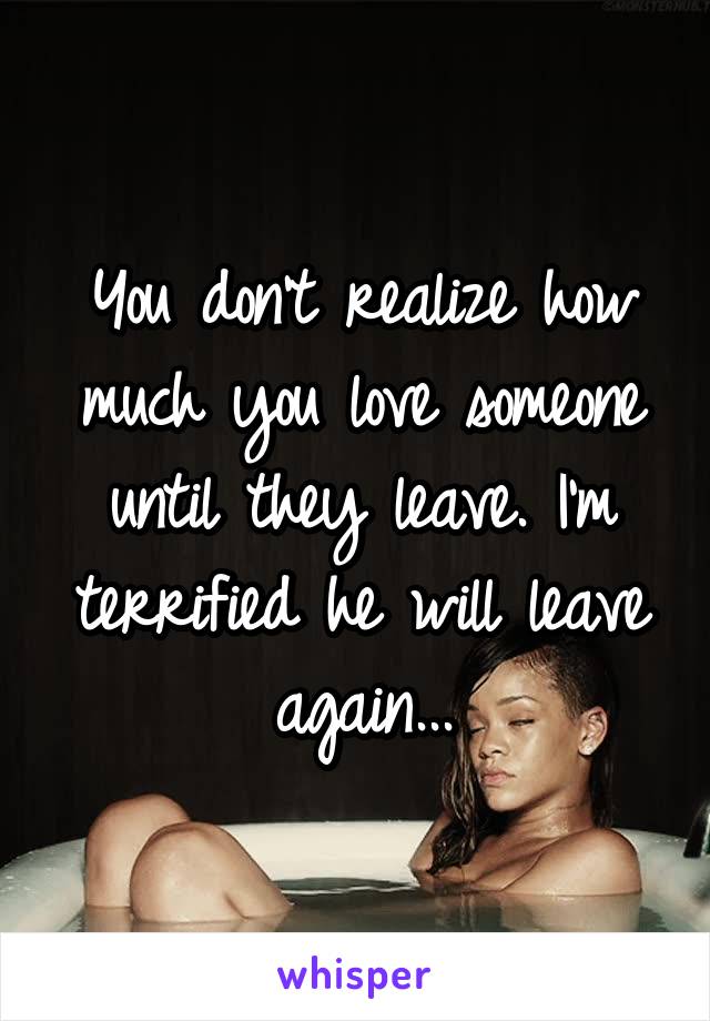 You don't realize how much you love someone until they leave. I'm terrified he will leave again...