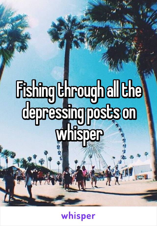 Fishing through all the depressing posts on whisper