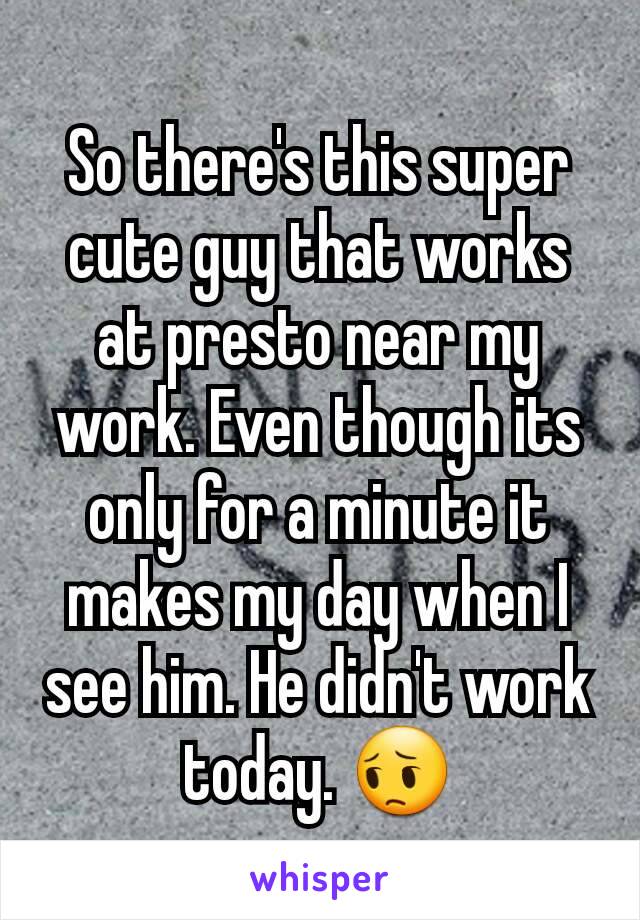 So there's this super cute guy that works at presto near my work. Even though its only for a minute it makes my day when I see him. He didn't work today. 😔