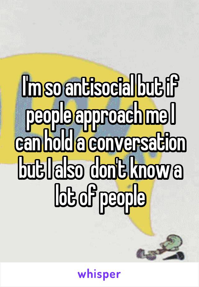 I'm so antisocial but if people approach me I can hold a conversation but I also  don't know a lot of people