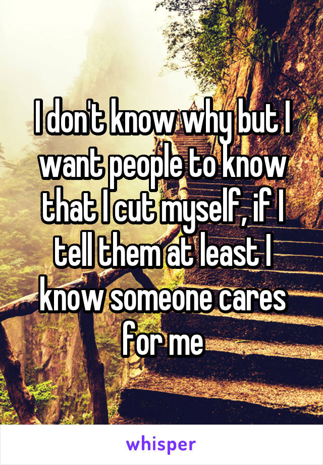 I don't know why but I want people to know that I cut myself, if I tell them at least I know someone cares for me
