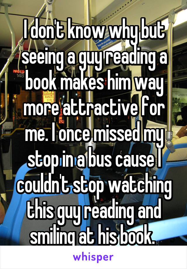 I don't know why but seeing a guy reading a book makes him way more attractive for me. I once missed my stop in a bus cause I couldn't stop watching this guy reading and smiling at his book. 
