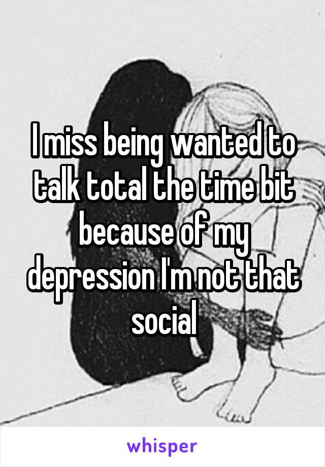 I miss being wanted to talk total the time bit because of my depression I'm not that social