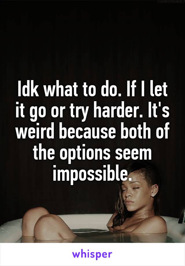 Idk what to do. If I let it go or try harder. It's weird because both of the options seem impossible.
