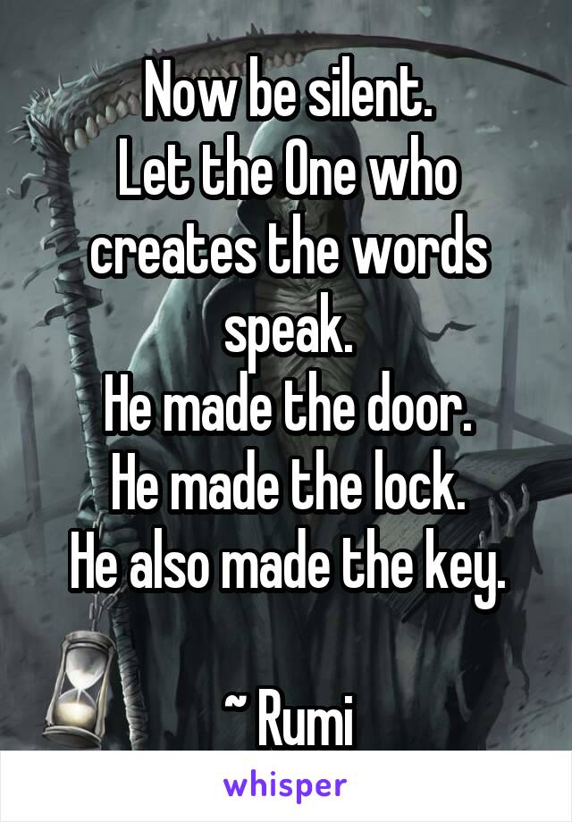 Now be silent.
Let the One who creates the words speak.
He made the door.
He made the lock.
He also made the key.

~ Rumi