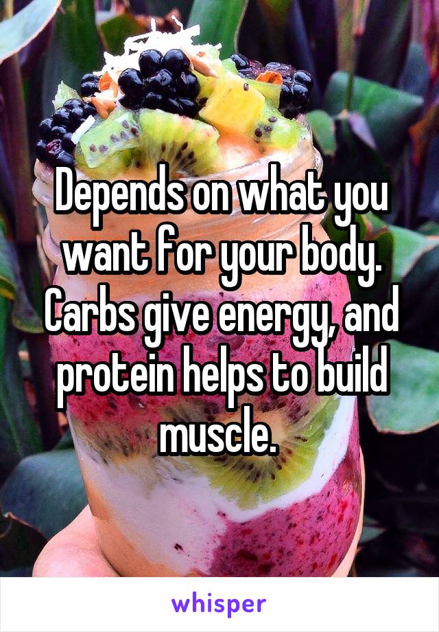 Depends on what you want for your body. Carbs give energy, and protein helps to build muscle. 