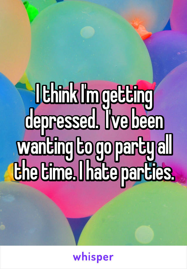 I think I'm getting depressed.  I've been wanting to go party all the time. I hate parties.