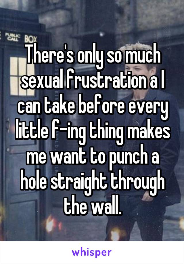 There's only so much sexual frustration a I can take before every little f-ing thing makes me want to punch a hole straight through the wall.