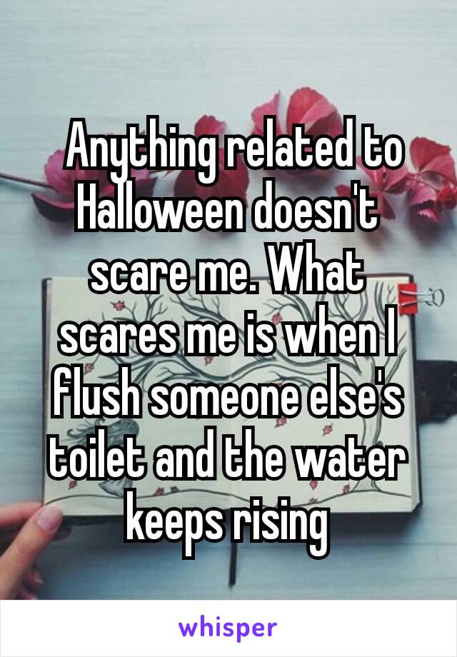  Anything related to Halloween doesn't scare me. What scares me is when I flush someone else's toilet and the water keeps rising