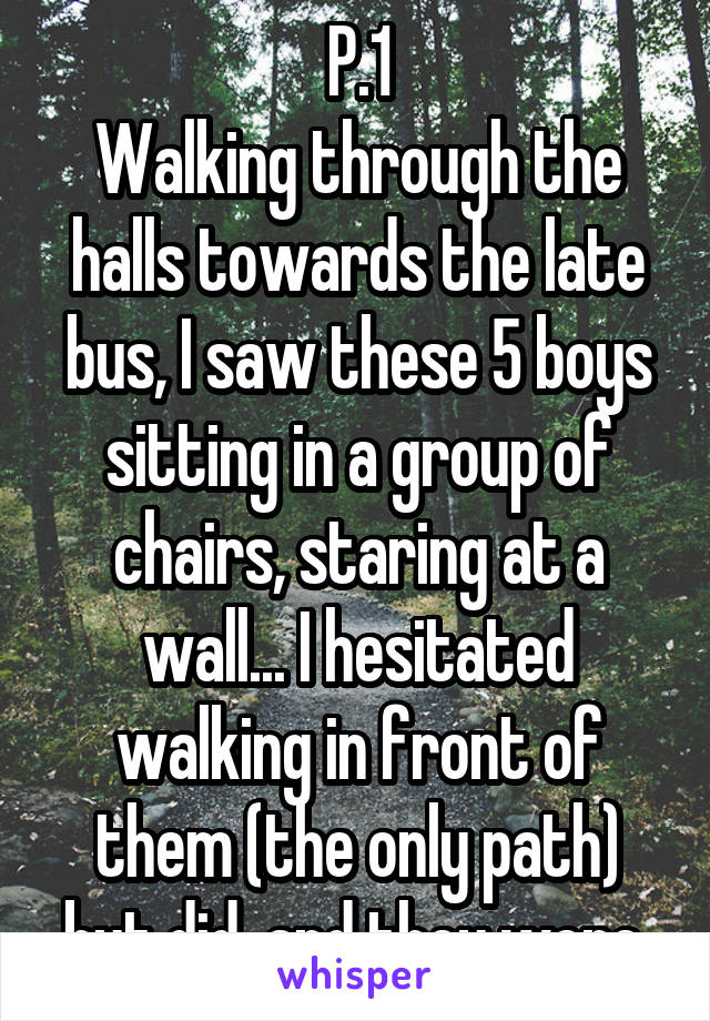 P.1
Walking through the halls towards the late bus, I saw these 5 boys sitting in a group of chairs, staring at a wall... I hesitated walking in front of them (the only path) but did, and they were 