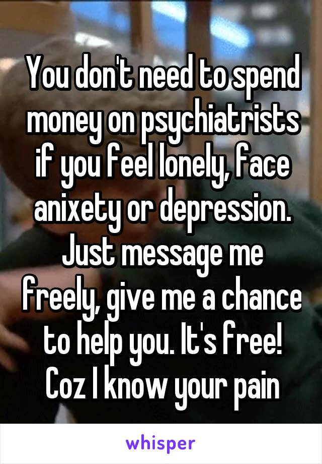 You don't need to spend money on psychiatrists if you feel lonely, face anixety or depression. Just message me freely, give me a chance to help you. It's free! Coz I know your pain