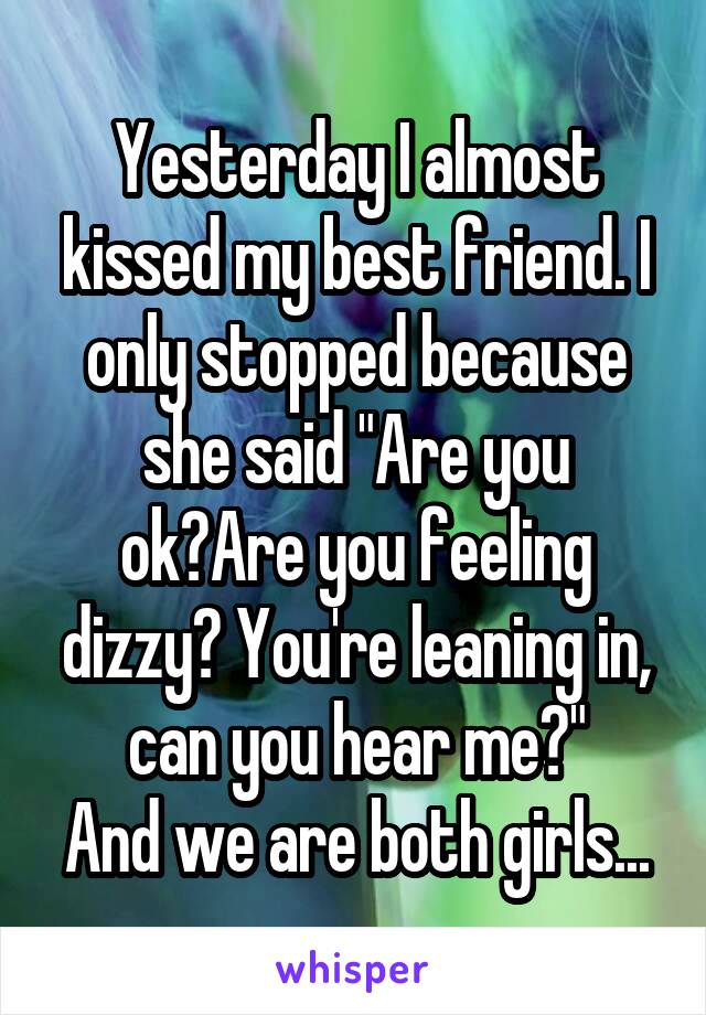 Yesterday I almost kissed my best friend. I only stopped because she said "Are you ok?Are you feeling dizzy? You're leaning in, can you hear me?"
And we are both girls...