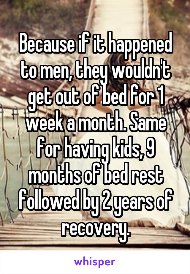 Because if it happened to men, they wouldn't get out of bed for 1 week a month. Same for having kids, 9 months of bed rest followed by 2 years of recovery.